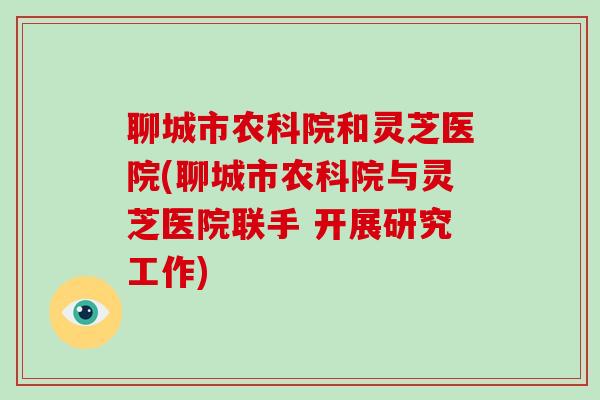 聊城市农科院和灵芝医院(聊城市农科院与灵芝医院联手 开展研究工作)