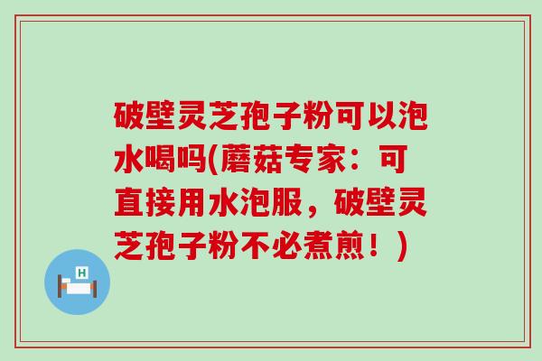 破壁灵芝孢子粉可以泡水喝吗(蘑菇专家：可直接用水泡服，破壁灵芝孢子粉不必煮煎！)