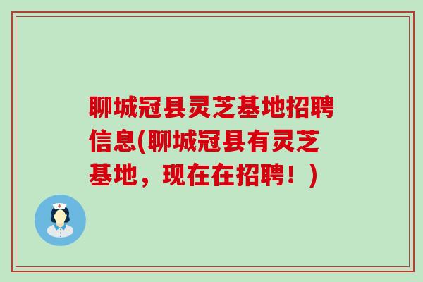 聊城冠县灵芝基地招聘信息(聊城冠县有灵芝基地，现在在招聘！)