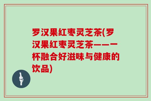 罗汉果红枣灵芝茶(罗汉果红枣灵芝茶——一杯融合好滋味与健康的饮品)