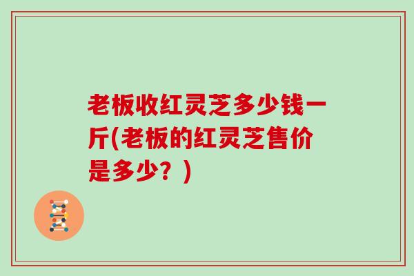 老板收红灵芝多少钱一斤(老板的红灵芝售价是多少？)