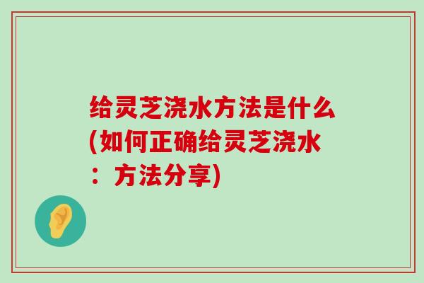 给灵芝浇水方法是什么(如何正确给灵芝浇水：方法分享)