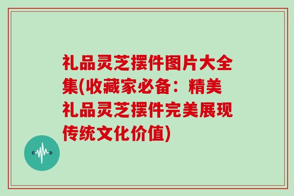 礼品灵芝摆件图片大全集(收藏家必备：精美礼品灵芝摆件完美展现传统文化价值)