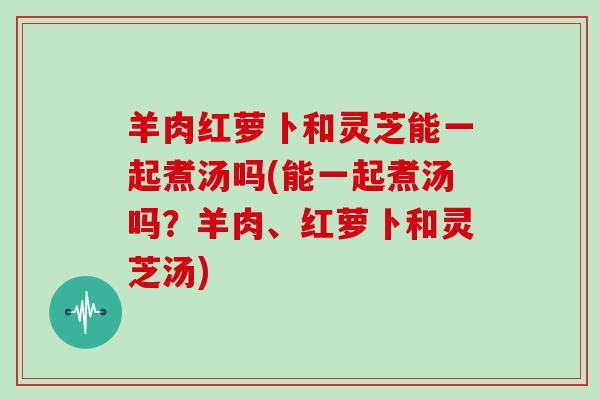 羊肉红萝卜和灵芝能一起煮汤吗(能一起煮汤吗？羊肉、红萝卜和灵芝汤)