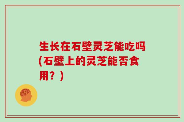 生长在石壁灵芝能吃吗(石壁上的灵芝能否食用？)