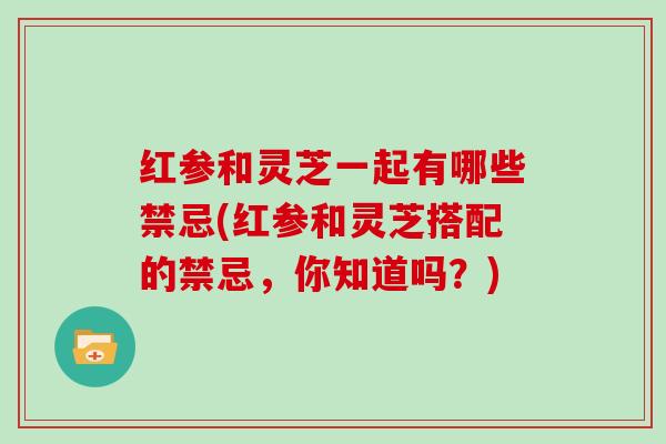 红参和灵芝一起有哪些禁忌(红参和灵芝搭配的禁忌，你知道吗？)