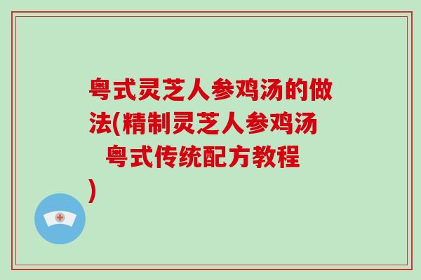 粤式灵芝人参鸡汤的做法(精制灵芝人参鸡汤  粤式传统配方教程)