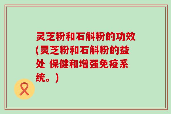 灵芝粉和石斛粉的功效(灵芝粉和石斛粉的益处 保健和增强免疫系统。)