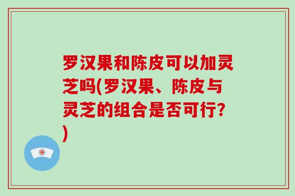 罗汉果和陈皮可以加灵芝吗(罗汉果、陈皮与灵芝的组合是否可行？)