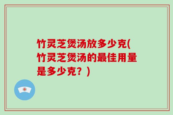 竹灵芝煲汤放多少克(竹灵芝煲汤的佳用量是多少克？)