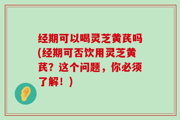 经期可以喝灵芝黄芪吗(经期可否饮用灵芝黄芪？这个问题，你必须了解！)