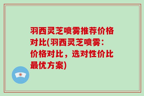 羽西灵芝喷雾推荐价格对比(羽西灵芝喷雾：价格对比，选对性价比优方案)