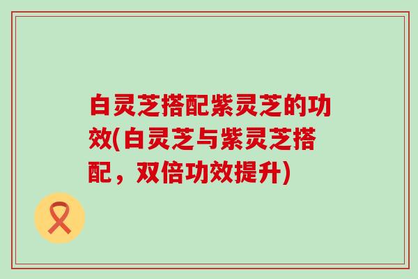 白灵芝搭配紫灵芝的功效(白灵芝与紫灵芝搭配，双倍功效提升)