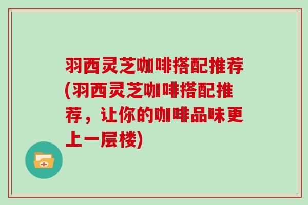 羽西灵芝咖啡搭配推荐(羽西灵芝咖啡搭配推荐，让你的咖啡品味更上一层楼)