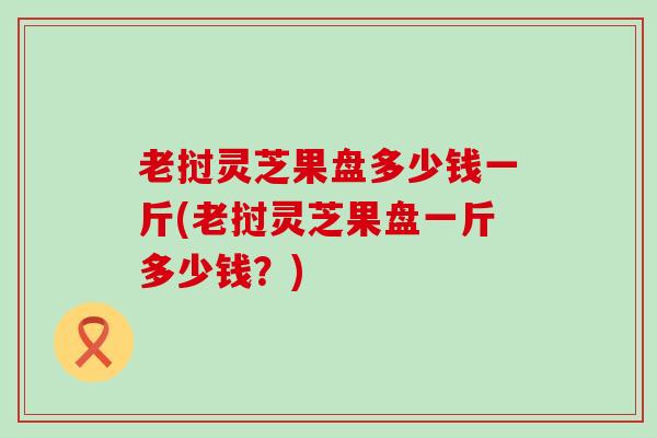 老挝灵芝果盘多少钱一斤(老挝灵芝果盘一斤多少钱？)