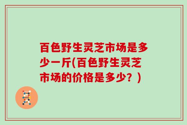 百色野生灵芝市场是多少一斤(百色野生灵芝市场的价格是多少？)