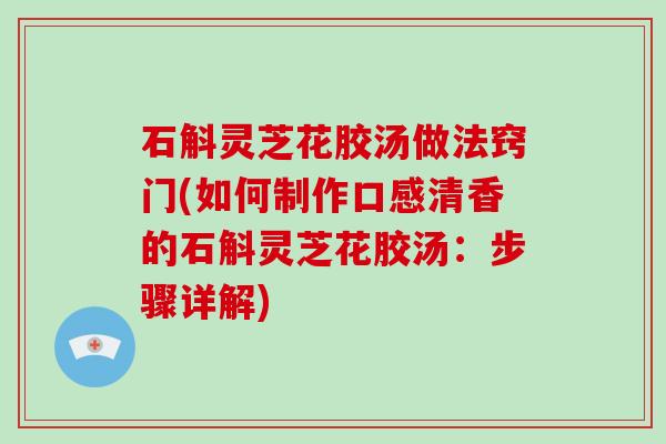 石斛灵芝花胶汤做法窍门(如何制作口感清香的石斛灵芝花胶汤：步骤详解)