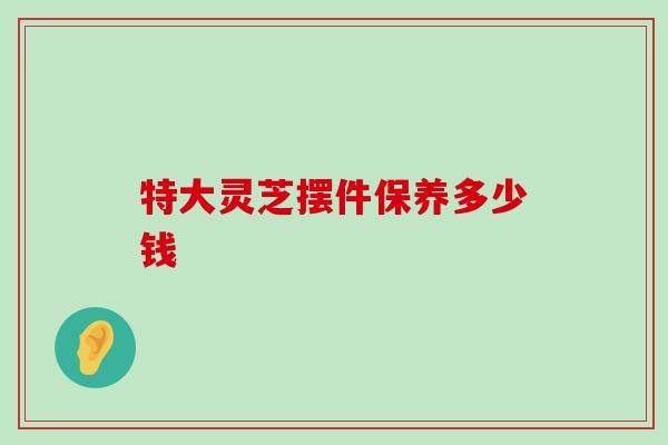 特大灵芝摆件保养多少钱