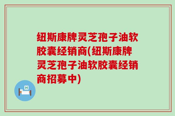 纽斯康牌灵芝孢子油软胶囊经销商(纽斯康牌灵芝孢子油软胶囊经销商招募中)