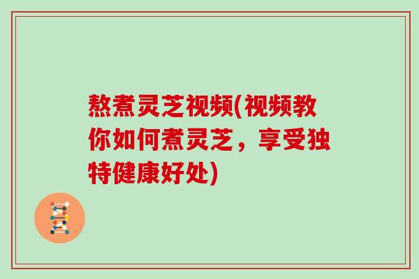 熬煮灵芝视频(视频教你如何煮灵芝，享受独特健康好处)