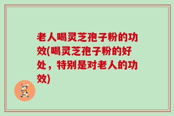 老人喝灵芝孢子粉的功效(喝灵芝孢子粉的好处，特别是对老人的功效)