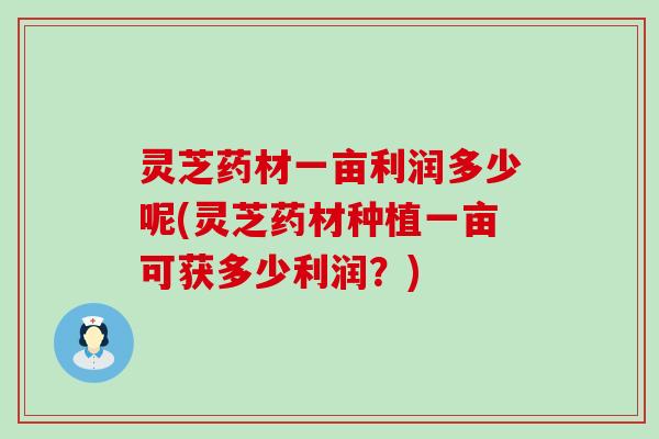 灵芝药材一亩利润多少呢(灵芝药材种植一亩可获多少利润？)