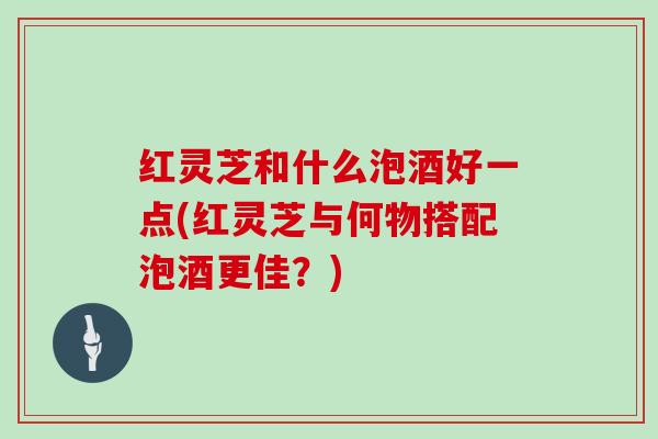 红灵芝和什么泡酒好一点(红灵芝与何物搭配泡酒更佳？)