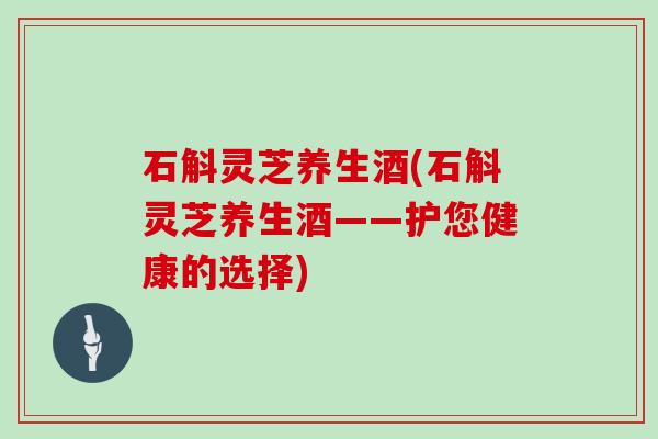 石斛灵芝养生酒(石斛灵芝养生酒——护您健康的选择)