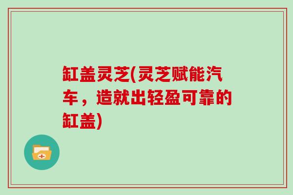 缸盖灵芝(灵芝赋能汽车，造就出轻盈可靠的缸盖)