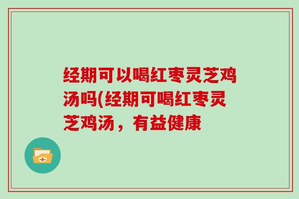 经期可以喝红枣灵芝鸡汤吗(经期可喝红枣灵芝鸡汤，有益健康