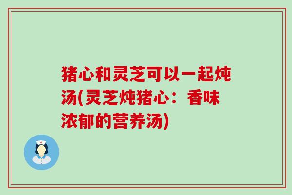 猪心和灵芝可以一起炖汤(灵芝炖猪心：香味浓郁的营养汤)