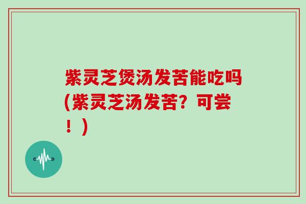 紫灵芝煲汤发苦能吃吗(紫灵芝汤发苦？可尝！)