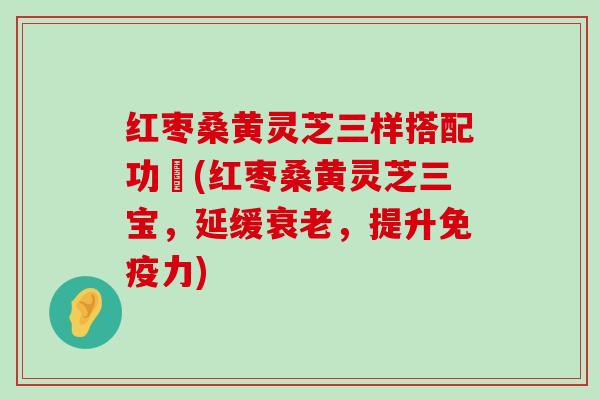 红枣桑黄灵芝三样搭配功効(红枣桑黄灵芝三宝，延缓，提升免疫力)