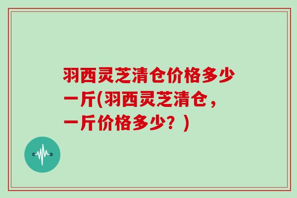 羽西灵芝清仓价格多少一斤(羽西灵芝清仓，一斤价格多少？)