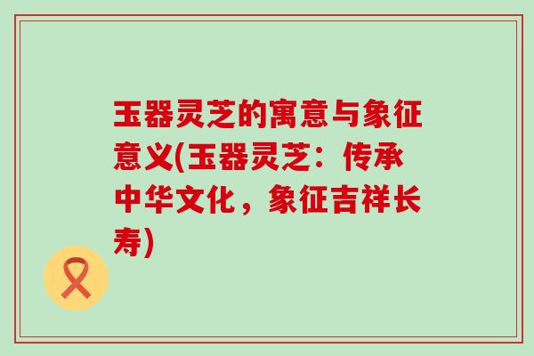 玉器灵芝的寓意与象征意义(玉器灵芝：传承中华文化，象征吉祥长寿)