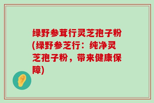 绿野参茸行灵芝孢子粉(绿野参芝行：纯净灵芝孢子粉，带来健康保障)