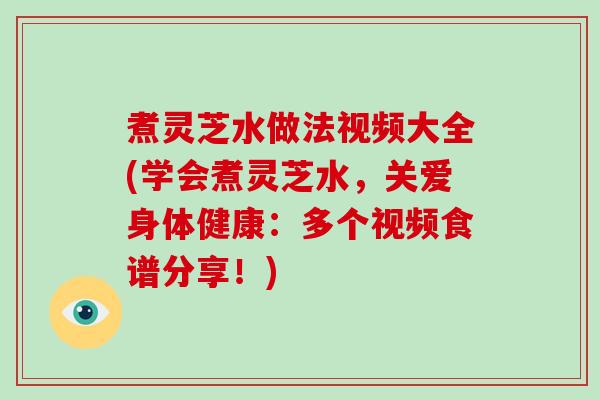 煮灵芝水做法视频大全(学会煮灵芝水，关爱身体健康：多个视频食谱分享！)