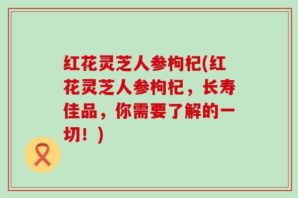 红花灵芝人参枸杞(红花灵芝人参枸杞，长寿佳品，你需要了解的一切！)