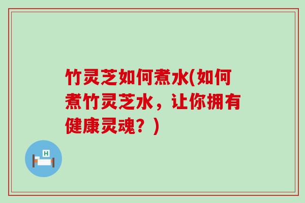 竹灵芝如何煮水(如何煮竹灵芝水，让你拥有健康灵魂？)