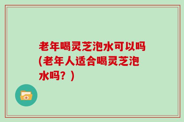 老年喝灵芝泡水可以吗(老年人适合喝灵芝泡水吗？)