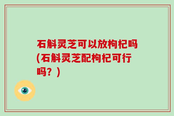 石斛灵芝可以放枸杞吗(石斛灵芝配枸杞可行吗？)