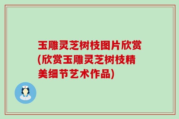 玉雕灵芝树枝图片欣赏(欣赏玉雕灵芝树枝精美细节艺术作品)