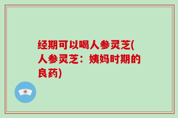 经期可以喝人参灵芝(人参灵芝：姨妈时期的良药)