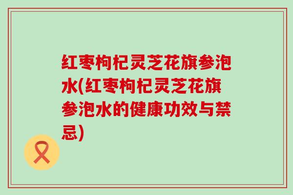 红枣枸杞灵芝花旗参泡水(红枣枸杞灵芝花旗参泡水的健康功效与禁忌)