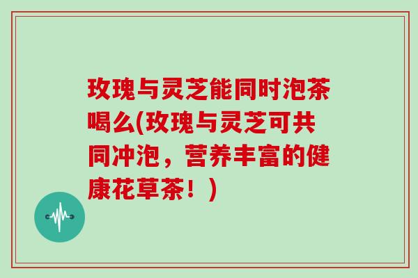 玫瑰与灵芝能同时泡茶喝么(玫瑰与灵芝可共同冲泡，营养丰富的健康花草茶！)