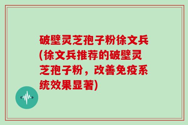 破壁灵芝孢子粉徐文兵(徐文兵推荐的破壁灵芝孢子粉，改善免疫系统效果显著)