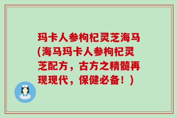 玛卡人参枸杞灵芝海马(海马玛卡人参枸杞灵芝配方，古方之精髓再现现代，保健必备！)