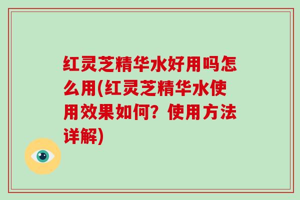 红灵芝精华水好用吗怎么用(红灵芝精华水使用效果如何？使用方法详解)