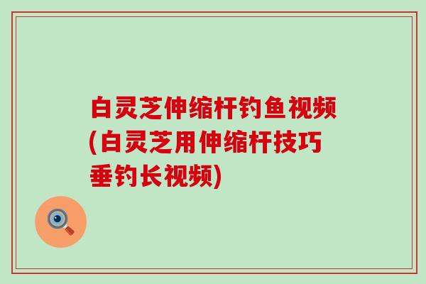 白灵芝伸缩杆钓鱼视频(白灵芝用伸缩杆技巧垂钓长视频)