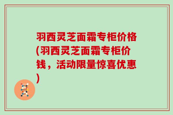 羽西灵芝面霜专柜价格(羽西灵芝面霜专柜价钱，活动限量惊喜优惠)